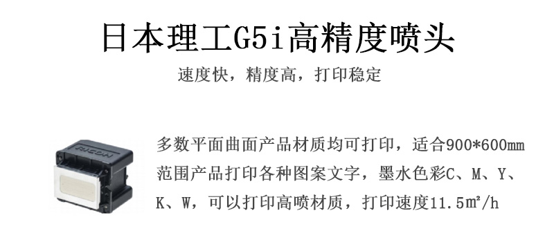日本理工高精度噴頭，速度快，精度高，打印穩定，多數平面均可打印，可以在部分曲面產品材質上打印，使用范圍在900mm*600mm范圍內產品打印各種圖案，墨水色彩為C、M、Y、K、W，可以打印高噴材質，打印速度在11.5平米/小時